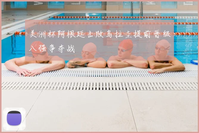 美洲杯阿根廷击败乌拉圭提前晋级八强争夺战