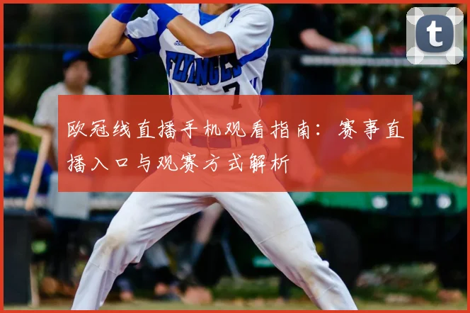欧冠线直播手机观看指南：赛事直播入口与观赛方式解析