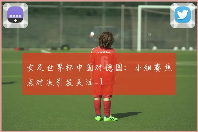 女足世界杯中国对德国：小组赛焦点对决引发关注_1