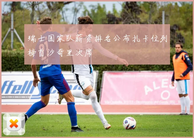 瑞士国家队薪资排名公布扎卡位列榜首沙奇里次席