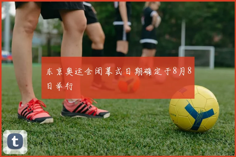 东京奥运会闭幕式日期确定于8月8日举行