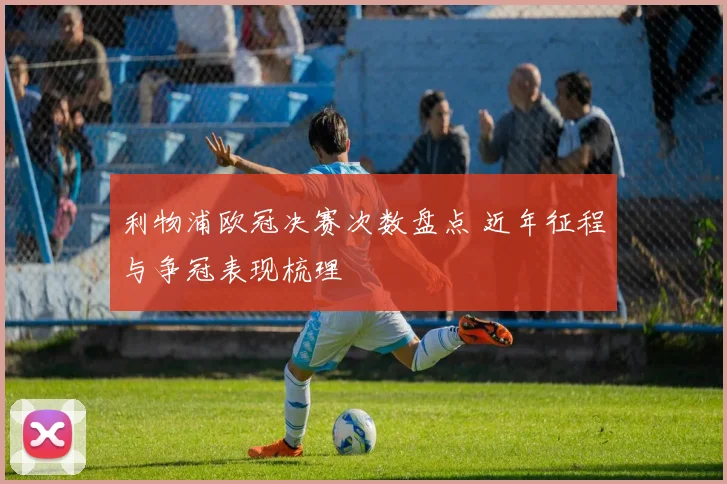 利物浦欧冠决赛次数盘点 近年征程与争冠表现梳理