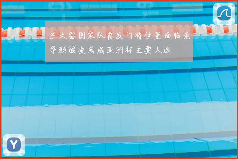 王大雷国家队首发门将位置面临竞争颜骏凌或成亚洲杯主要人选