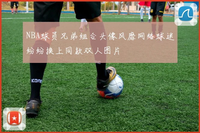 NBA球员兄弟组合头像风靡网络球迷纷纷换上同款双人图片
