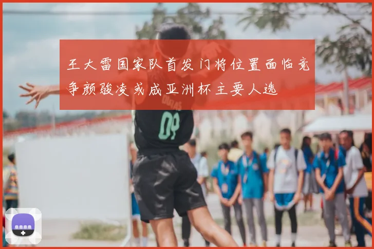 王大雷国家队首发门将位置面临竞争颜骏凌或成亚洲杯主要人选