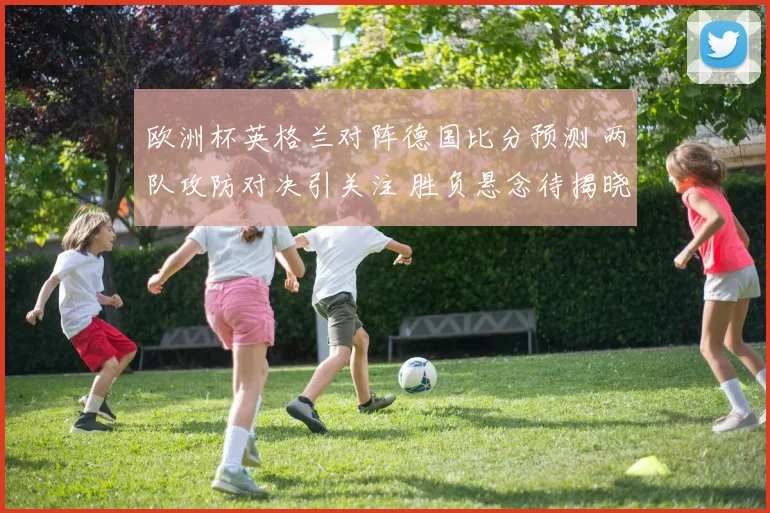 欧洲杯英格兰对阵德国比分预测 两队攻防对决引关注 胜负悬念待揭晓