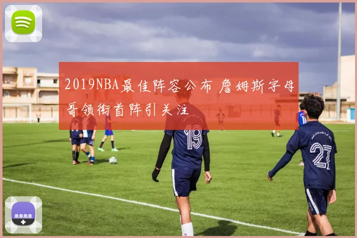 2019NBA最佳阵容公布 詹姆斯字母哥领衔首阵引关注