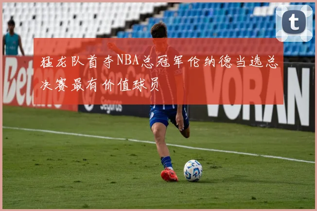 猛龙队首夺NBA总冠军伦纳德当选总决赛最有价值球员