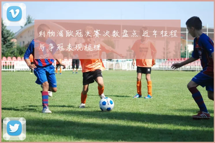 利物浦欧冠决赛次数盘点 近年征程与争冠表现梳理