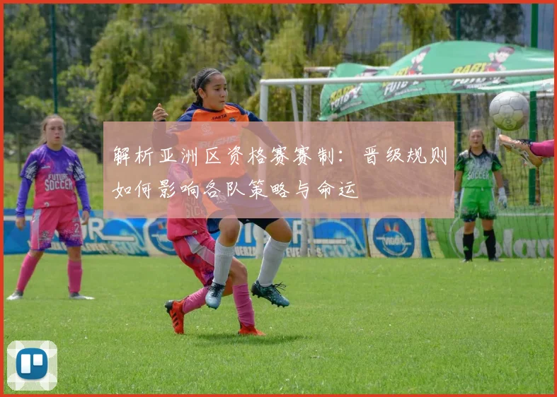 解析亚洲区资格赛赛制:晋级规则如何影响各队策略与命运