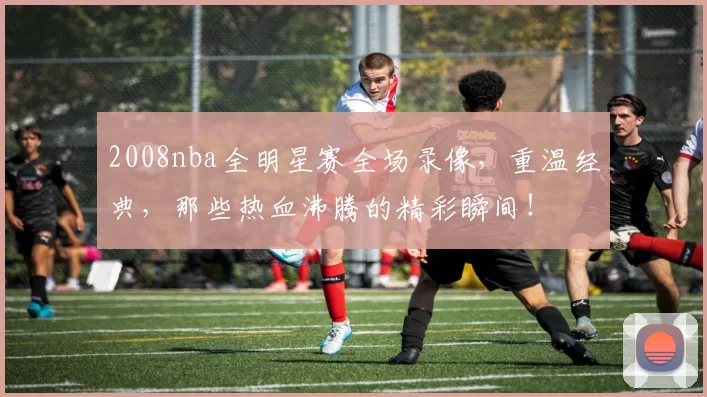2008nba全明星赛全场录像,重温经典,那些热血沸腾的精彩瞬间!