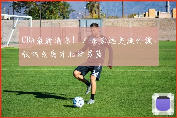 CBA最新消息！广东宏远更换外援，张帆或离开北控男篮