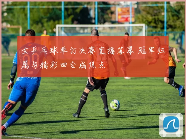 女乒乓球单打决赛直播落幕 冠军归属与精彩回合成焦点