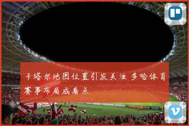 卡塔尔地图位置引发关注 多哈体育赛事布局成看点
