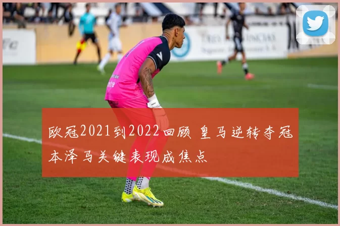欧冠2021到2022回顾 皇马逆转夺冠本泽马关键表现成焦点
