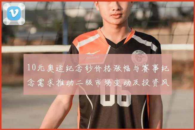 10元奥运纪念钞价格涨幅与赛事纪念需求推动二级市场变动及投资风险提示