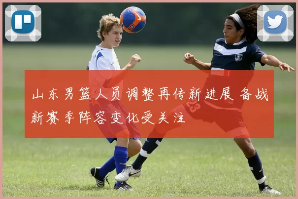 山东男篮人员调整再传新进展 备战新赛季阵容变化受关注