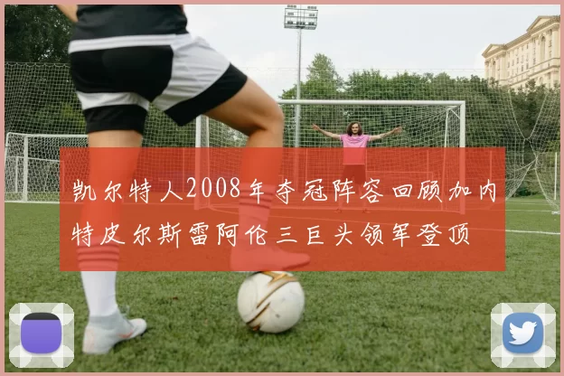 凯尔特人2008年夺冠阵容回顾加内特皮尔斯雷阿伦三巨头领军登顶