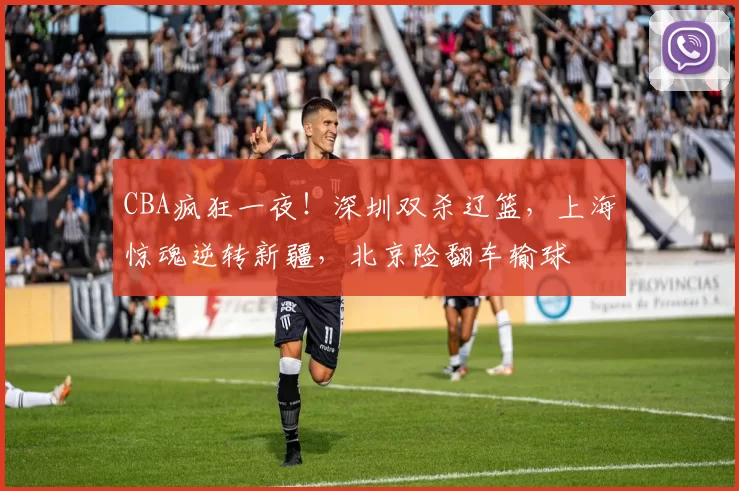 CBA疯狂一夜！深圳双杀辽篮，上海惊魂逆转新疆，北京险翻车输球