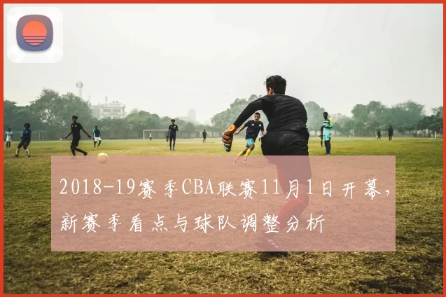 2018-19赛季CBA联赛11月1日开幕，新赛季看点与球队调整分析