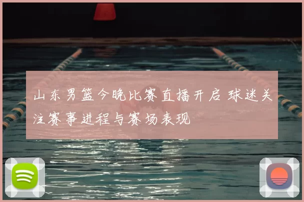 山东男篮今晚比赛直播开启 球迷关注赛事进程与赛场表现