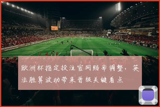 欧洲杯指定投注官网赔率调整，英法胜算波动带来晋级关键看点