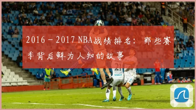 2016 - 2017 NBA战绩排名:那些赛季背后鲜为人知的故事