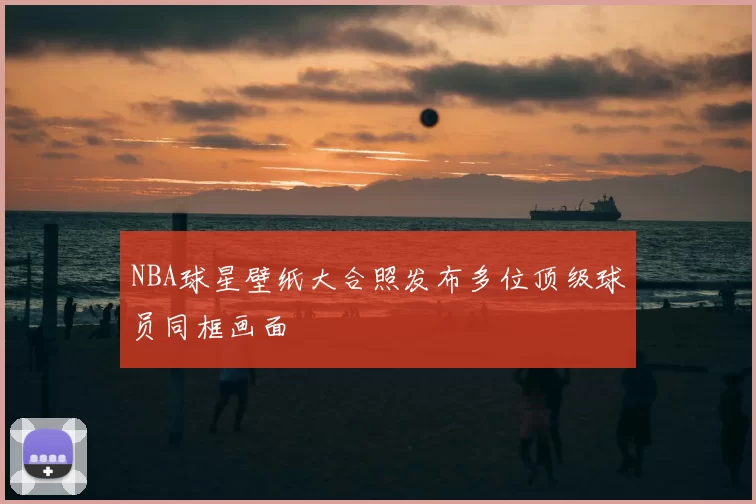 NBA球星壁纸大合照发布多位顶级球员同框画面