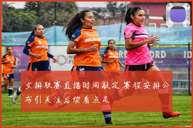 女排联赛直播时间敲定 赛程安排公布引关注后续看点足