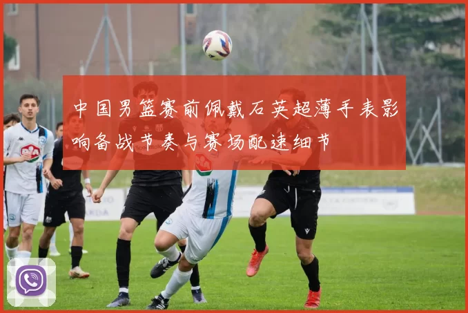 中国男篮赛前佩戴石英超薄手表影响备战节奏与赛场配速细节