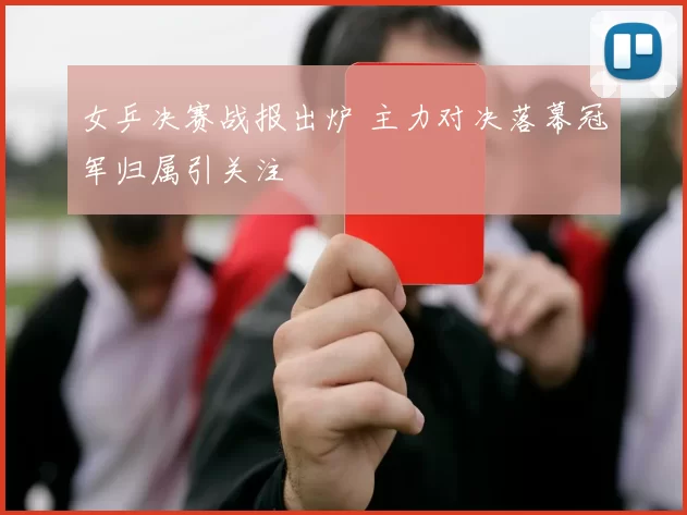 女乒决赛战报出炉 主力对决落幕冠军归属引关注