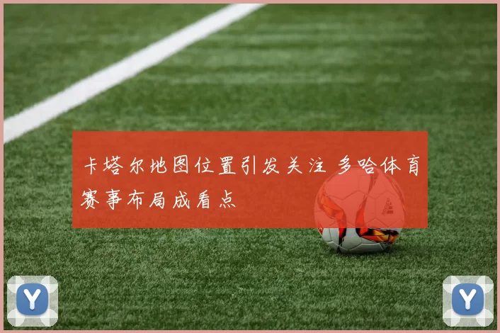 卡塔尔地图位置引发关注 多哈体育赛事布局成看点