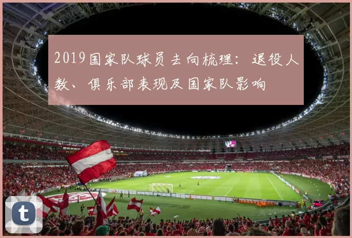 2019国家队球员去向梳理：退役人数、俱乐部表现及国家队影响