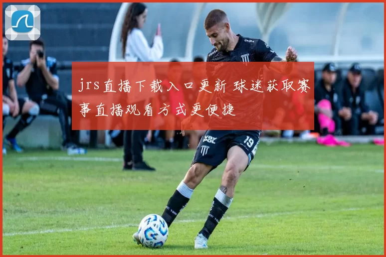 jrs直播下载入口更新 球迷获取赛事直播观看方式更便捷
