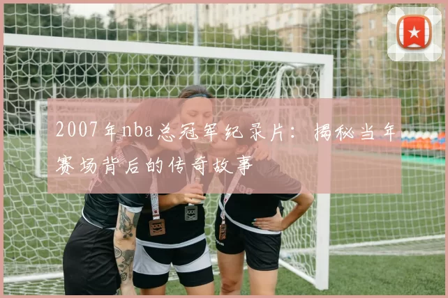 2007年nba总冠军纪录片：揭秘当年赛场背后的传奇故事