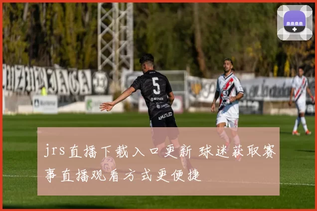 jrs直播下载入口更新 球迷获取赛事直播观看方式更便捷