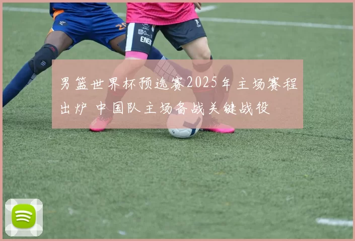 男篮世界杯预选赛2025年主场赛程出炉 中国队主场备战关键战役