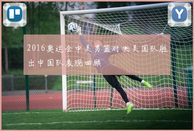 2016奥运会中美男篮对决美国队胜出中国队表现回顾