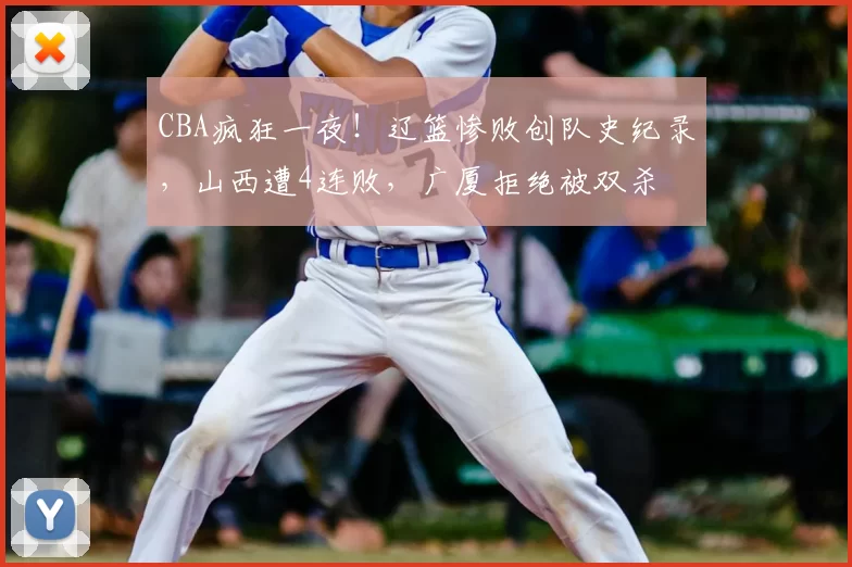 CBA疯狂一夜！辽篮惨败创队史纪录，山西遭4连败，广厦拒绝被双杀