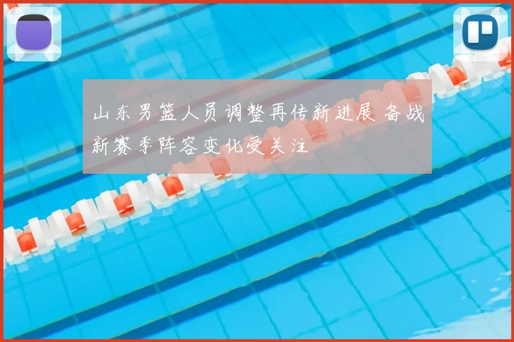 山东男篮人员调整再传新进展 备战新赛季阵容变化受关注