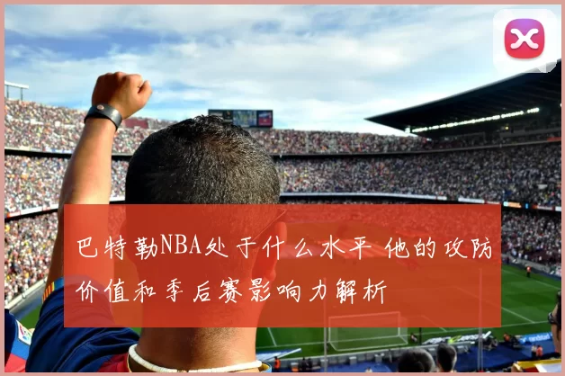 巴特勒NBA处于什么水平 他的攻防价值和季后赛影响力解析