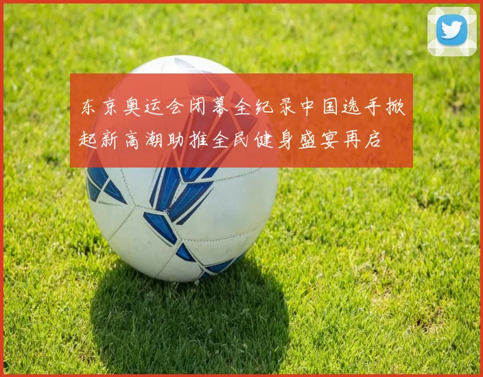 东京奥运会闭幕全纪录中国选手掀起新高潮助推全民健身盛宴再启