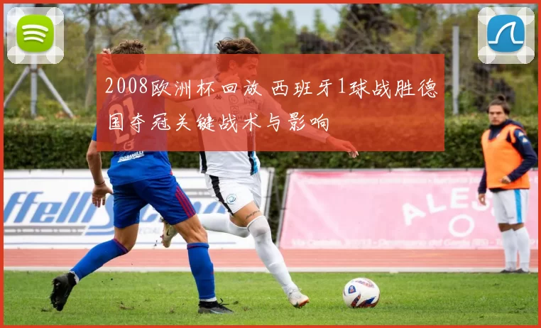 2008欧洲杯回放 西班牙1球战胜德国夺冠关键战术与影响