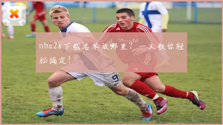 nba2k下载名单放哪里?一文教你轻松搞定!