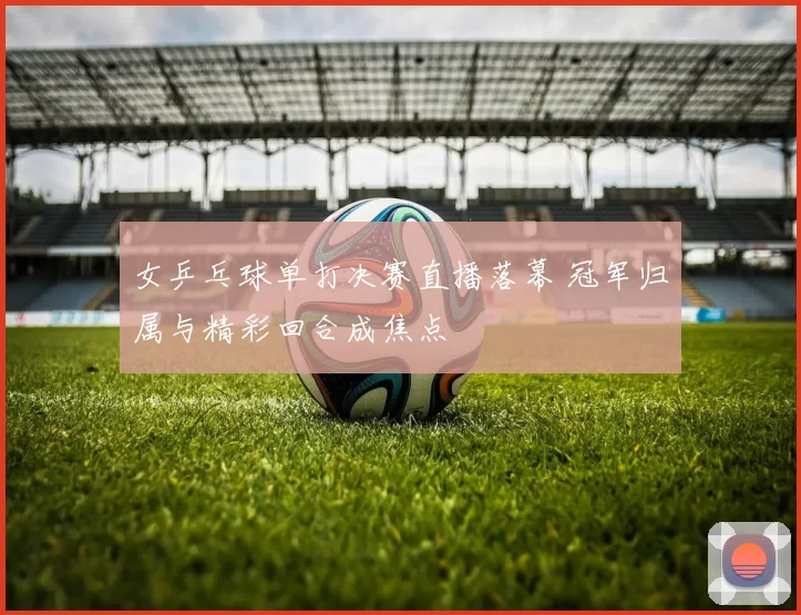 女乒乓球单打决赛直播落幕 冠军归属与精彩回合成焦点