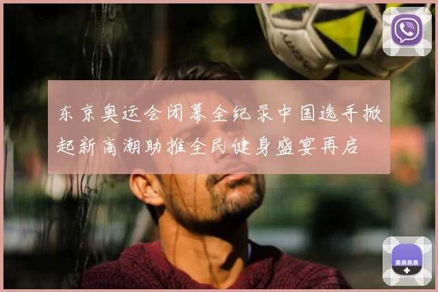 东京奥运会闭幕全纪录中国选手掀起新高潮助推全民健身盛宴再启