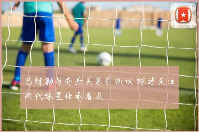 巴特勒与乔丹关系引热议 球迷关注两代球星传承看点