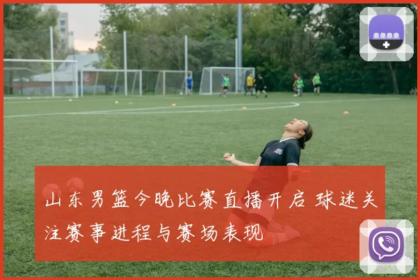 山东男篮今晚比赛直播开启 球迷关注赛事进程与赛场表现