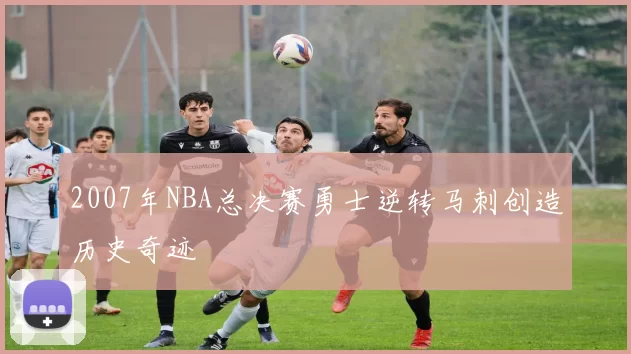 2007年NBA总决赛勇士逆转马刺创造历史奇迹