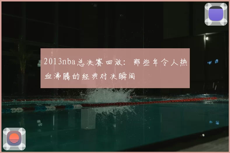 2013nba总决赛回放：那些年令人热血沸腾的经典对决瞬间